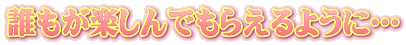 誰もが楽しんでもらえるように…
